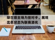 爱游戏在线-摩尔德主场力挫对手，展现出色状态为联赛添光的简单介绍