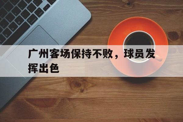 广州客场保持不败，球员发挥出色的简单介绍